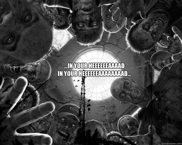 ...in your HEEEEEEAAAAD
IN YOUR HEEEEEEAAAAAAAAD...  ZOMBIES
