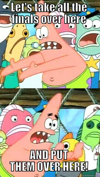 LET'S TAKE ALL THE FINALS OVER HERE AND PUT THEM OVER HERE! Push it somewhere else Patrick