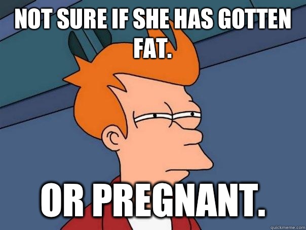 Not sure if she has gotten fat.  Or pregnant.   Futurama Fry