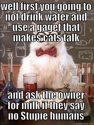WELL FIRST YOU GOING TO NOT DRINK WATER AND USE A GAGET THAT MAKES CATS TALK AND ASK THE OWNER FOR MILK IF THEY SAY NO STUPIE HUMANS Chemistry Cat