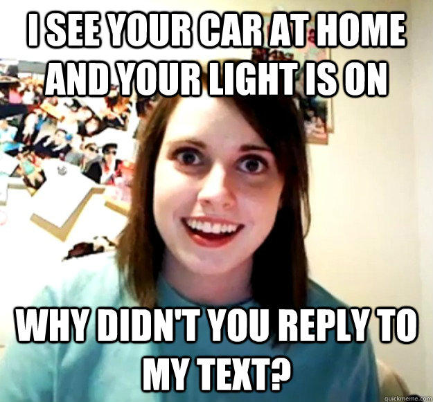 I see your car at home and your light is on Why didn't you reply to my text? - I see your car at home and your light is on Why didn't you reply to my text?  Overly Attached Girlfriend