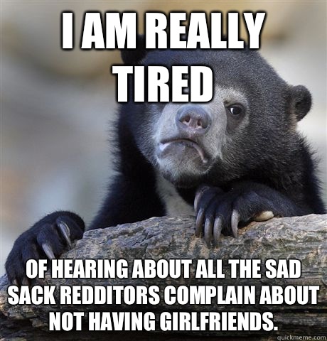 I am really tired Of hearing about all the sad sack redditors complain about not having girlfriends.   Confession Bear
