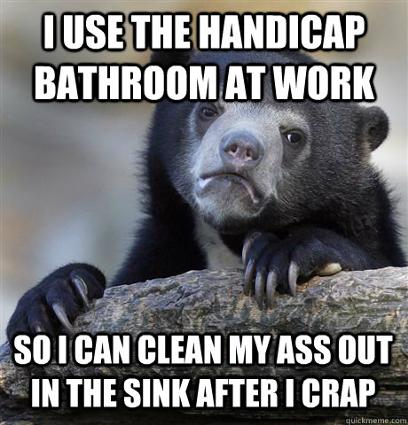 I USE THE HANDICAP BATHROOM AT WORK SO I CAN CLEAN MY ASS OUT IN THE SINK AFTER I CRAP - I USE THE HANDICAP BATHROOM AT WORK SO I CAN CLEAN MY ASS OUT IN THE SINK AFTER I CRAP  Misc