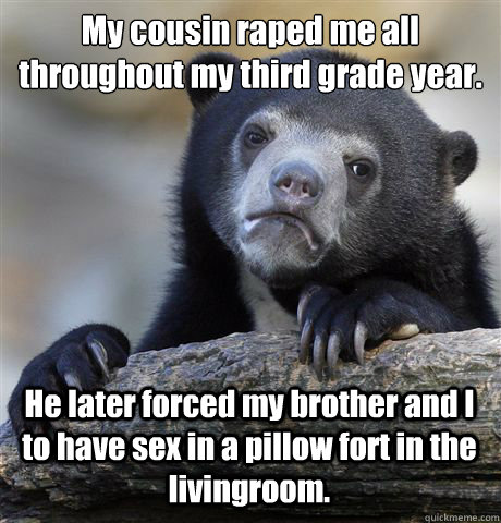 My cousin raped me all throughout my third grade year. He later forced my brother and I to have sex in a pillow fort in the livingroom. - My cousin raped me all throughout my third grade year. He later forced my brother and I to have sex in a pillow fort in the livingroom.  Confession Bear