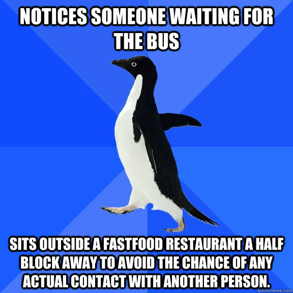 Notices someone waiting for the bus Sits outside a fastfood restaurant a half block away to avoid the chance of any actual contact with another person.  Socially Awkward Penguin