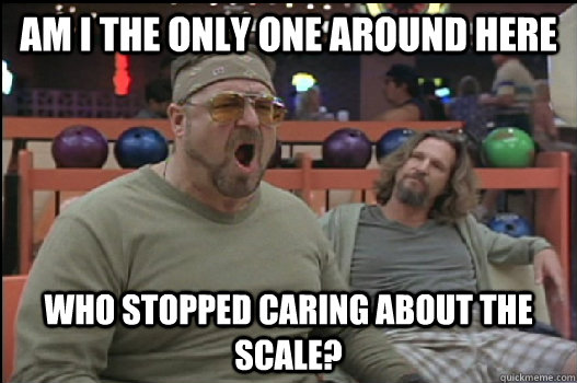 Am I the only one around here who stopped caring about the scale?  Angry Walter