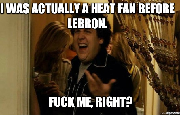 I was actually a Heat fan before Lebron.  FUCK ME, RIGHT?  fuck me right