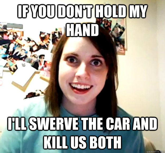 If you don't hold my hand I'll swerve the car and kill us both  Overly Attached Girlfriend