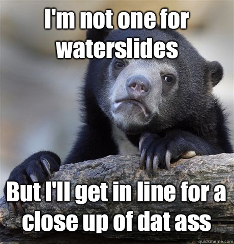 I'm not one for waterslides But I'll get in line for a close up of dat ass  Confession Bear