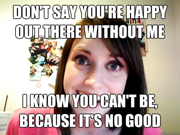 Don't say you're happy out there without me I know you can't be, because it's no good  