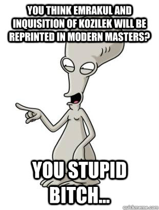 You think Emrakul and Inquisition of Kozilek will be reprinted in modern masters? you stupid bitch...  American Dad Roger