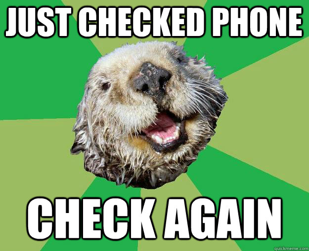 Just checked phone Check again  OCD Otter