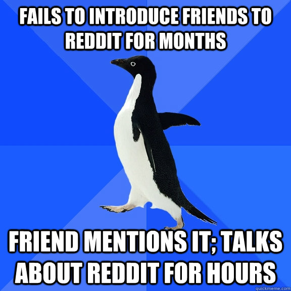 Fails to introduce friends to reddit for months Friend mentions it; talks about reddit for hours   Socially Awkward Penguin