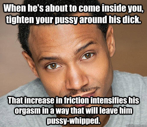 When he's about to come inside you, tighten your pussy around his dick. That increase in friction intensifies his orgasm in a way that will leave him pussy-whipped. - When he's about to come inside you, tighten your pussy around his dick. That increase in friction intensifies his orgasm in a way that will leave him pussy-whipped.  Actual Sexual Advice Guy