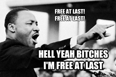 Free at last!
Free at last! Hell yeah bitches I'm free at last - Free at last!
Free at last! Hell yeah bitches I'm free at last  MLK Free at last