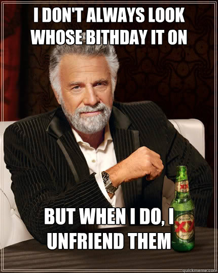 I don't always look whose bithday it on facebook but when I do, i unfriend them  The Most Interesting Man In The World