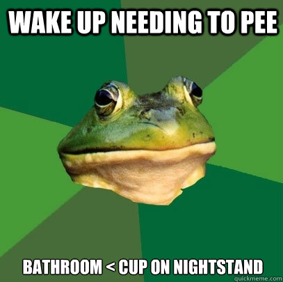 Wake up needing to pee Bathroom < Cup on nightstand   Foul Bachelor Frog