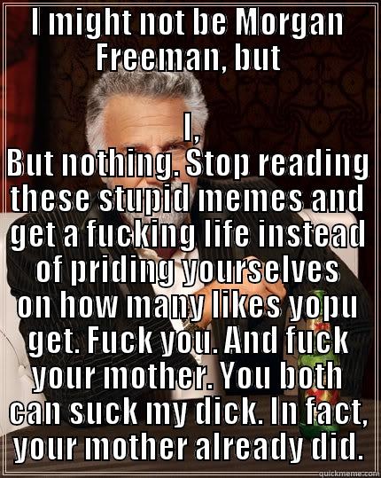 I MIGHT NOT BE MORGAN FREEMAN, BUT  I, BUT NOTHING. STOP READING THESE STUPID MEMES AND GET A FUCKING LIFE INSTEAD OF PRIDING YOURSELVES ON HOW MANY LIKES YOPU GET. FUCK YOU. AND FUCK YOUR MOTHER. YOU BOTH CAN SUCK MY DICK. IN FACT, YOUR MOTHER ALREADY DID. The Most Interesting Man In The World