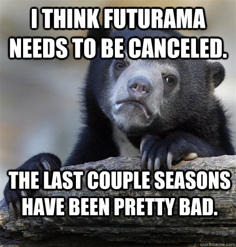 I think Futurama needs to be canceled. The last couple seasons have been pretty bad.  Confession Bear