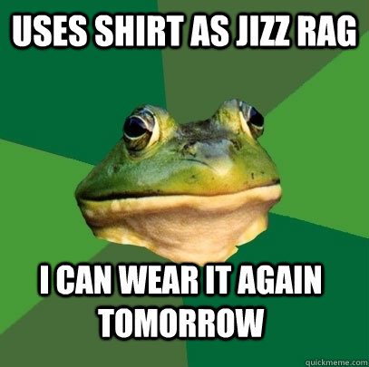 uses shirt as jizz rag i can wear it again tomorrow  Foul Bachelor Frog