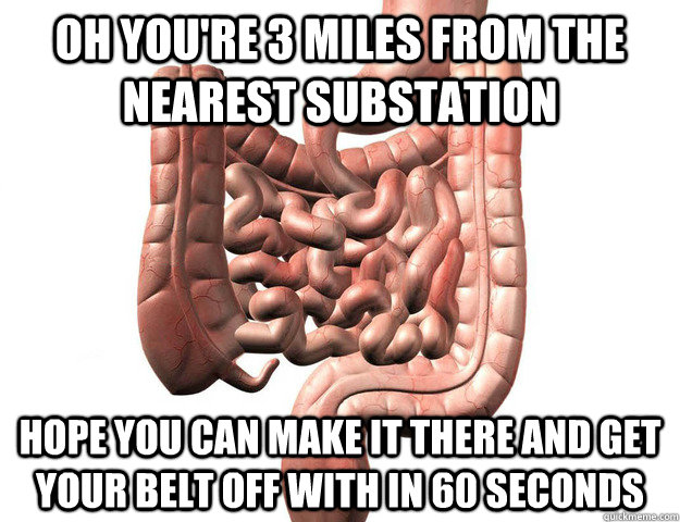 OH YOU'RE 3 MILES FROM THE NEAREST SUBSTATION HOPE YOU CAN MAKE IT THERE AND GET YOUR BELT OFF WITH IN 60 SECONDS  