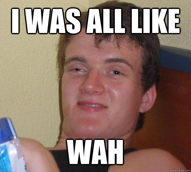I was all like wah  10 Guy