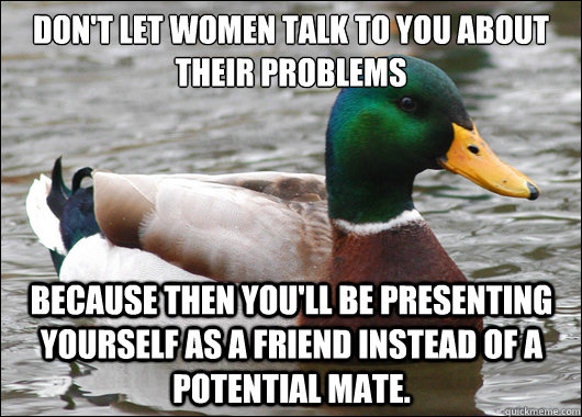 Don't let women talk to you about their problems Because then you'll be presenting yourself as a friend instead of a potential mate. - Don't let women talk to you about their problems Because then you'll be presenting yourself as a friend instead of a potential mate.  Actual Advice Mallard