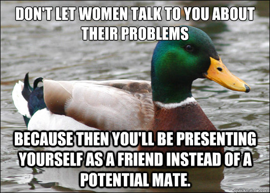 Don't let women talk to you about their problems Because then you'll be presenting yourself as a friend instead of a potential mate.  Actual Advice Mallard