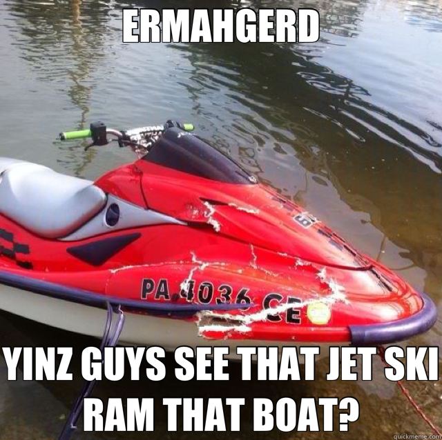 ERMAHGERD YINZ GUYS SEE THAT JET SKI RAM THAT BOAT? - ERMAHGERD YINZ GUYS SEE THAT JET SKI RAM THAT BOAT?  ERMAHGERD