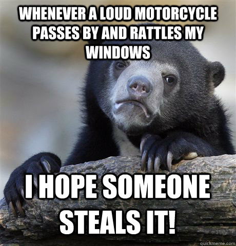 whenever a loud motorcycle passes by and rattles my windows I hope someone steals it!  Confession Bear