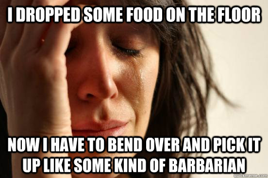 I dropped some food on the floor now i have to bend over and pick it up like some kind of barbarian  First World Problems