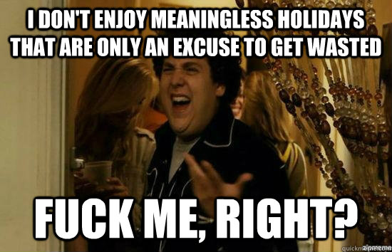 I don't enjoy meaningless holidays that are only an excuse to get wasted fuck me, right?  fuckmeright