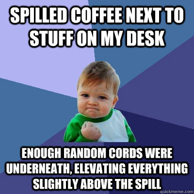 Spilled coffee next to stuff on my desk Enough random cords were underneath, elevating everything slightly above the spill  Success Kid