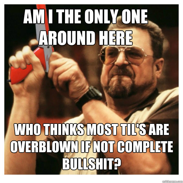 Am i the only one around here who thinks most til's are overblown if not complete bullshit?  - Am i the only one around here who thinks most til's are overblown if not complete bullshit?   John Goodman