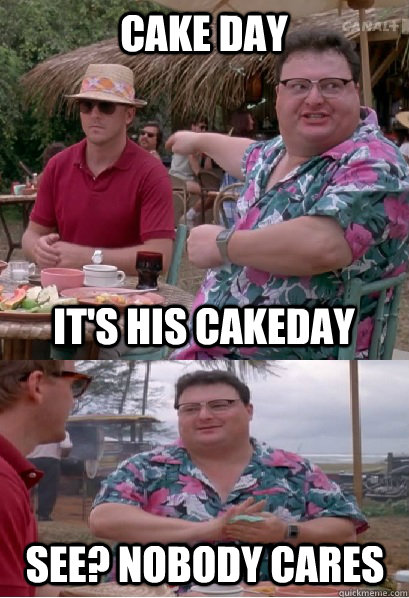 CAKE DAY IT'S HIS CAKEDAY See? nobody cares  Nobody Cares