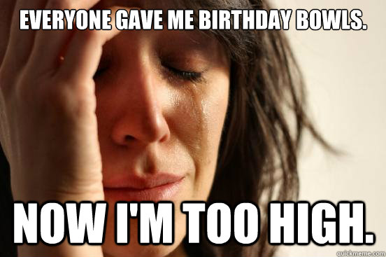 Everyone gave me birthday bowls. Now I'm too high.  First World Problems