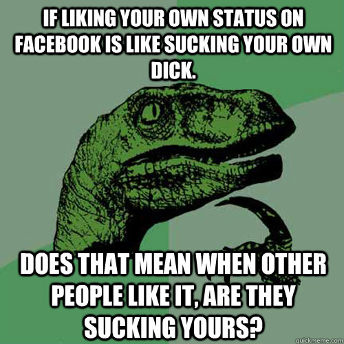 If Liking your own status on facebook is like sucking your own dick. Does that mean when other people like it, are they sucking yours?  Philosoraptor