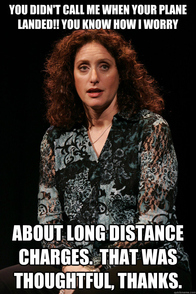 you didn't call me when your plane landed!! you know how I worry about long distance charges.  That was thoughtful, thanks.  - you didn't call me when your plane landed!! you know how I worry about long distance charges.  That was thoughtful, thanks.   Guilt-free Jewish Mom