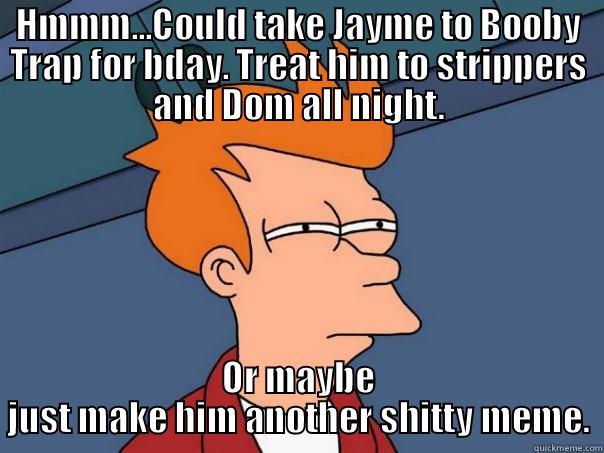 HMMM...COULD TAKE JAYME TO BOOBY TRAP FOR BDAY. TREAT HIM TO STRIPPERS AND DOM ALL NIGHT. OR MAYBE JUST MAKE HIM ANOTHER SHITTY MEME. Futurama Fry