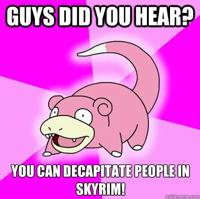 Guys did you hear? You can decapitate people in skyrim!  Slowpoke
