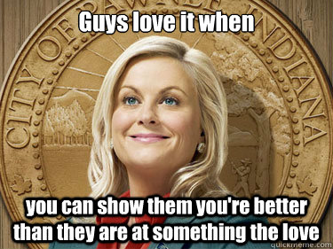 Guys love it when you can show them you're better than they are at something the love  Leslie Knope