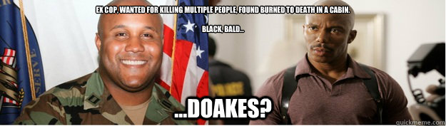 Ex cop, wanted for killing multiple people, found burned to death in a cabin.

Black, Bald... ...Doakes? - Ex cop, wanted for killing multiple people, found burned to death in a cabin.

Black, Bald... ...Doakes?  Misc
