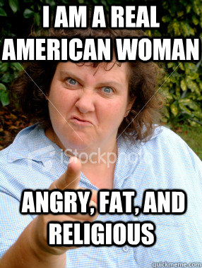 I am a real american woman  angry, fat, and religious  