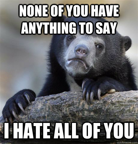none of you have anything to say I hate all of you  Confession Bear