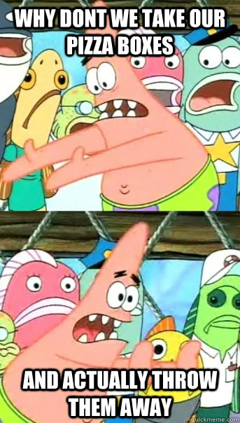 Why dont we take our pizza boxes And actually throw them away  Push it somewhere else Patrick