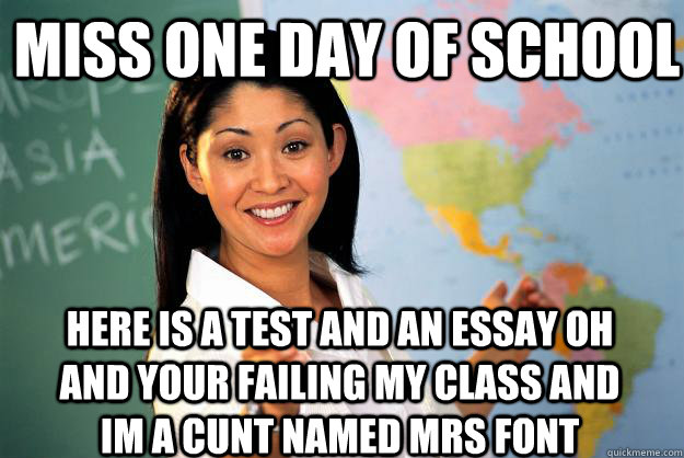 Miss one day of school Here is a test and an essay oh and your failing my class and im a cunt named mrs font - Miss one day of school Here is a test and an essay oh and your failing my class and im a cunt named mrs font  Unhelpful High School Teacher