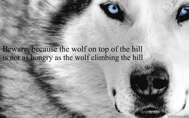 Beware, because the wolf on top of the hill is not as hungry as the wolf climbing the hill  