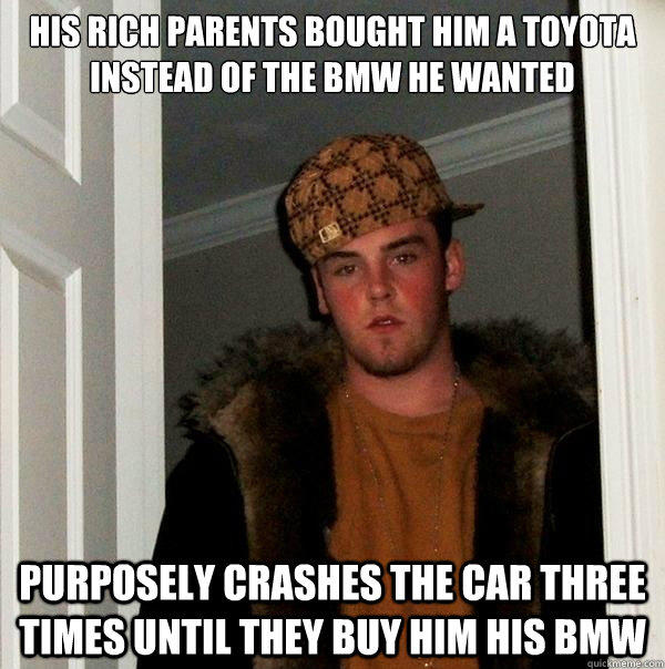 His rich parents bought him a toyota instead of the bmw he wanted Purposely crashes the car three times until they buy him his bmw  Scumbag Steve