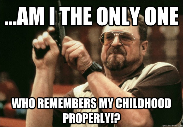 ...AM I THE ONLY ONE WHO REMEMBERS MY CHILDHOOD PROPERLY!? - ...AM I THE ONLY ONE WHO REMEMBERS MY CHILDHOOD PROPERLY!?  LEBOWSKI