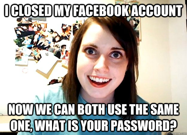 I closed my facebook account now we can both use the same one, what is your password?  Overly Attached Girlfriend
